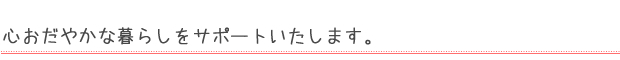 心おだやかな暮らしをサポートいたします。